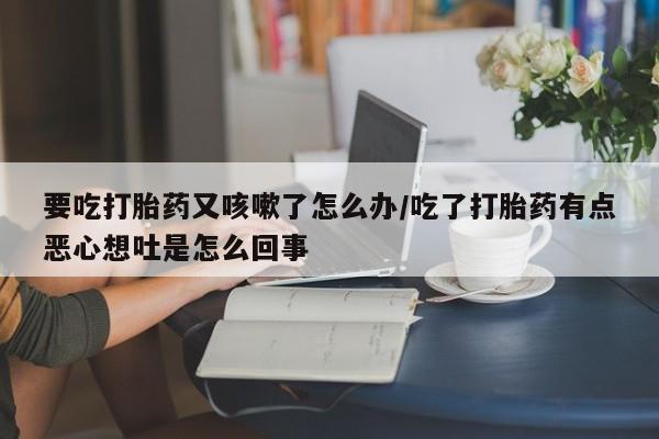流产药网上专门卖店联系微信要吃打胎药又咳嗽了怎么办/吃了打胎药有点恶心想吐是怎么回事
