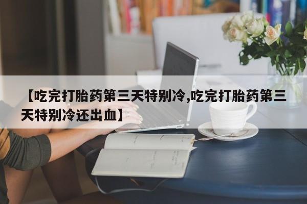 流产药网上专门卖店联系微信【吃完打胎药第三天特别冷,吃完打胎药第三天特别冷还出血】