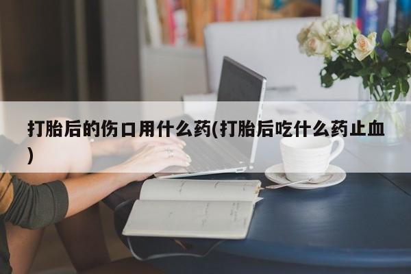 流产药网上专门卖店联系微信打胎后的伤口用什么药(打胎后吃什么药止血)
