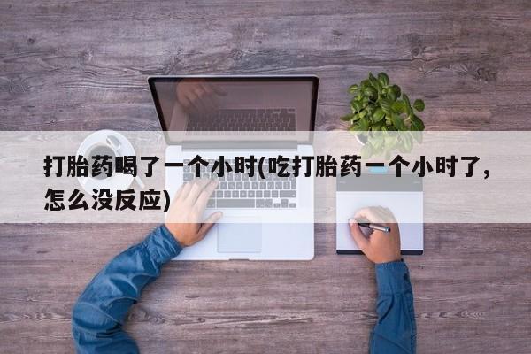 流产药网上专门卖店联系微信打胎药喝了一个小时(吃打胎药一个小时了,怎么没反应)