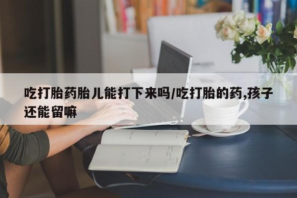流产药网上专门卖店联系微信吃打胎药胎儿能打下来吗/吃打胎的药,孩子还能留嘛