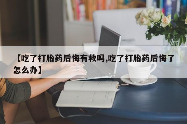 流产药网上专门卖店联系微信【吃了打胎药后悔有救吗,吃了打胎药后悔了怎么办】