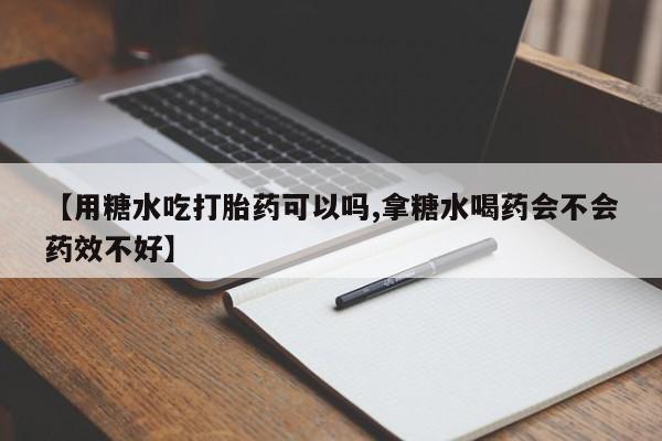 流产药网上专门卖店联系微信【用糖水吃打胎药可以吗,拿糖水喝药会不会药效不好】