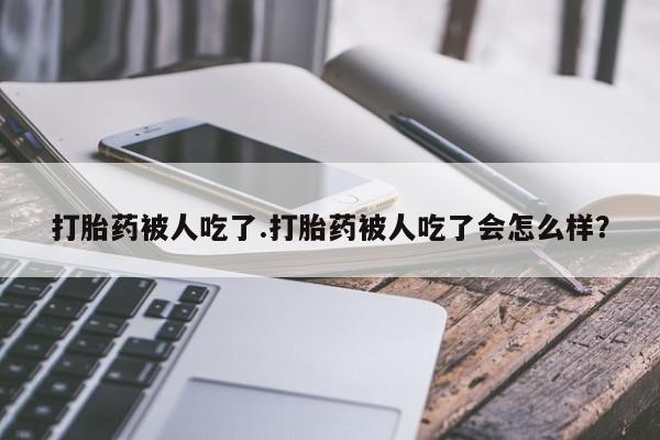 流产药网上专门卖店联系微信打胎药被人吃了.打胎药被人吃了会怎么样？