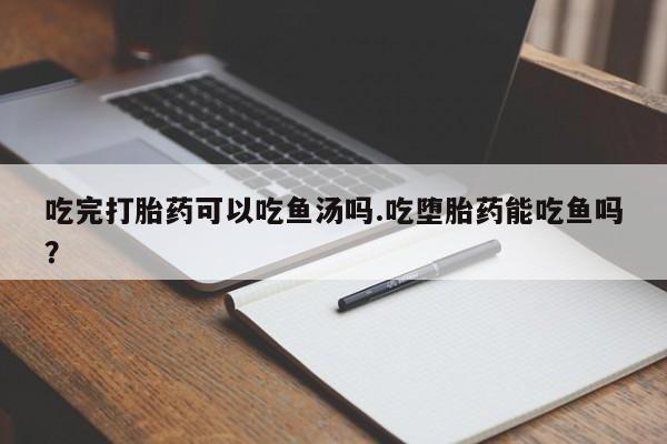 流产药网上专门卖店联系微信吃完打胎药可以吃鱼汤吗.吃堕胎药能吃鱼吗？