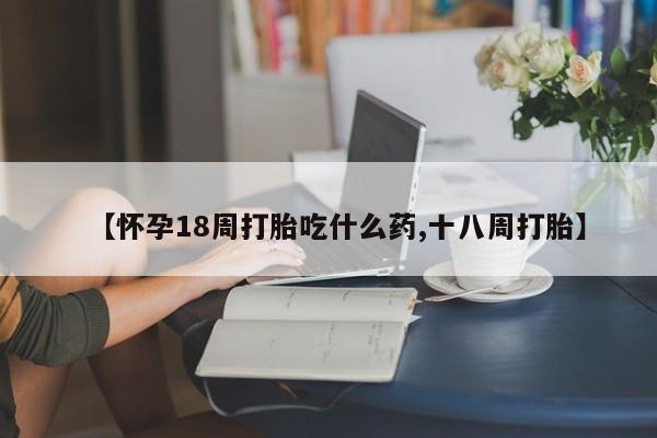 流产药网上专门卖店联系微信【怀孕18周打胎吃什么药,十八周打胎】