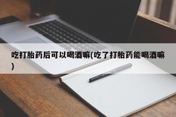流产药网上专门卖店联系微信吃打胎药后可以喝酒嘛(吃了打胎药能喝酒嘛)