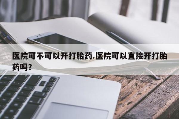 流产药网上专门卖店联系微信医院可不可以开打胎药.医院可以直接开打胎药吗？