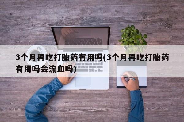 流产药网上专门卖店联系微信3个月再吃打胎药有用吗(3个月再吃打胎药有用吗会流血吗)
